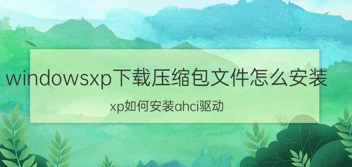 windowsxp下载压缩包文件怎么安装 xp如何安装ahci驱动？